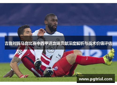 吉鲁对阵马竞比赛中西甲进攻端贡献深度解析与战术价值评估
