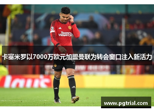 卡塞米罗以7000万欧元加盟曼联为转会窗口注入新活力