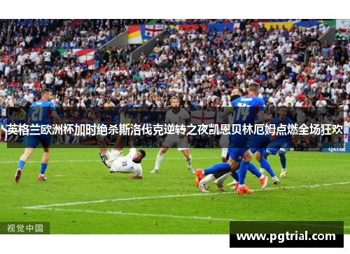 英格兰欧洲杯加时绝杀斯洛伐克逆转之夜凯恩贝林厄姆点燃全场狂欢