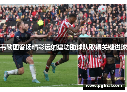 韦勒图客场精彩远射建功助球队取得关键进球