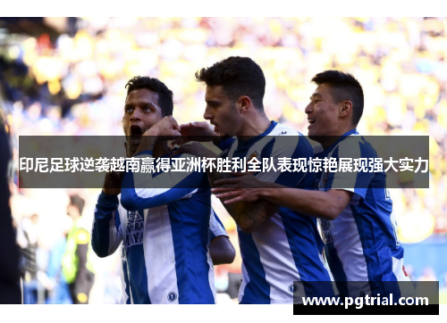 印尼足球逆袭越南赢得亚洲杯胜利全队表现惊艳展现强大实力