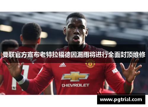 曼联官方宣布老特拉福德因漏雨将进行全面封顶维修
