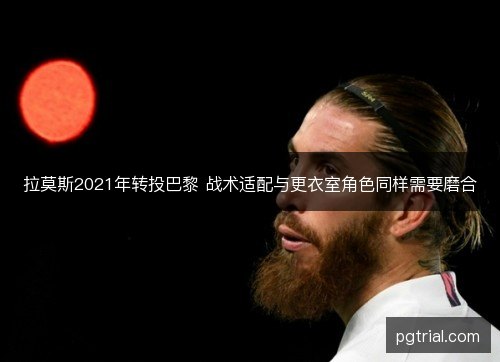 拉莫斯2021年转投巴黎 战术适配与更衣室角色同样需要磨合