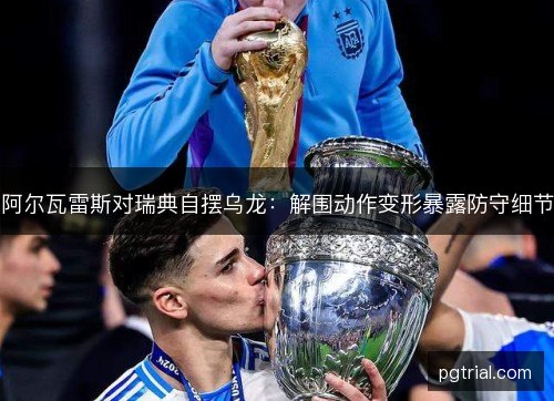 阿尔瓦雷斯对瑞典自摆乌龙:解围动作变形暴露防守细节 阿尔瓦雷斯对瑞典自摆乌龙:解围动作变形暴露防守细节